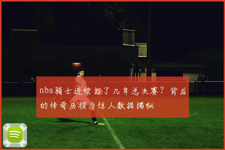 nba骑士连续打了几年总决赛？背后的传奇历程与惊人数据揭秘