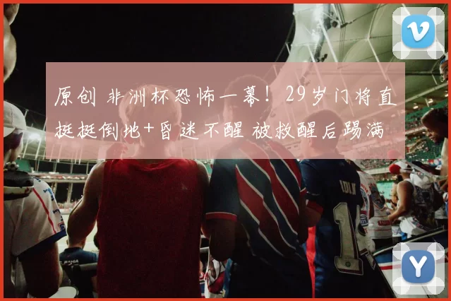 原创 非洲杯恐怖一幕!29岁门将直挺挺倒地+昏迷不醒 被救醒后踢满全场