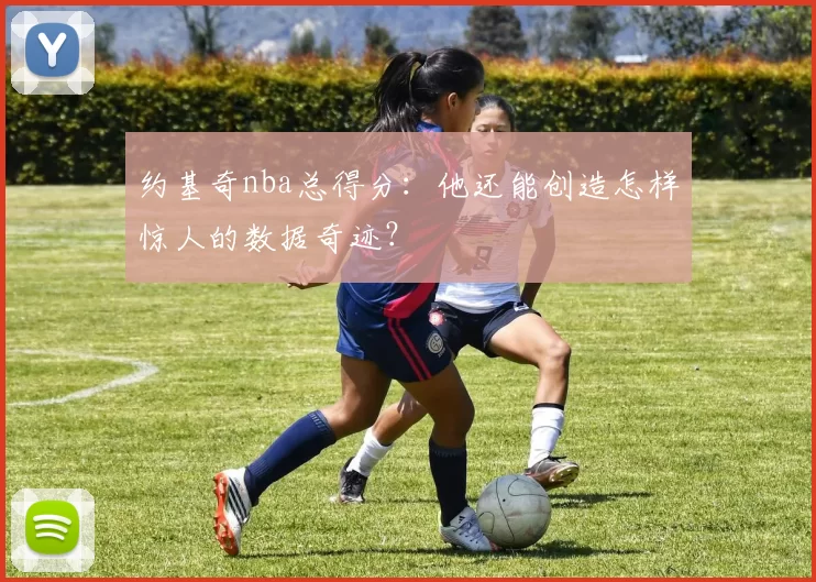 约基奇nba总得分：他还能创造怎样惊人的数据奇迹？