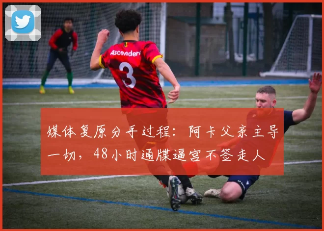 媒体复原分手过程:阿卡父亲主导一切,48小时通牒逼宫不签走人