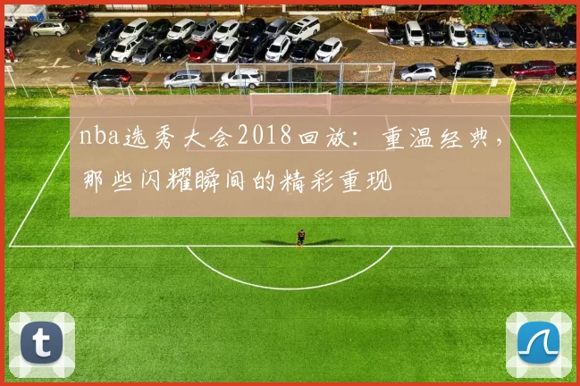 nba选秀大会2018回放:重温经典,那些闪耀瞬间的精彩重现