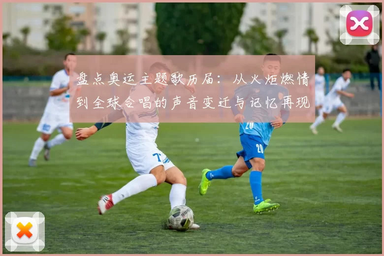 盘点奥运主题歌历届：从火炬燃情到全球合唱的声音变迁与记忆再现辉煌