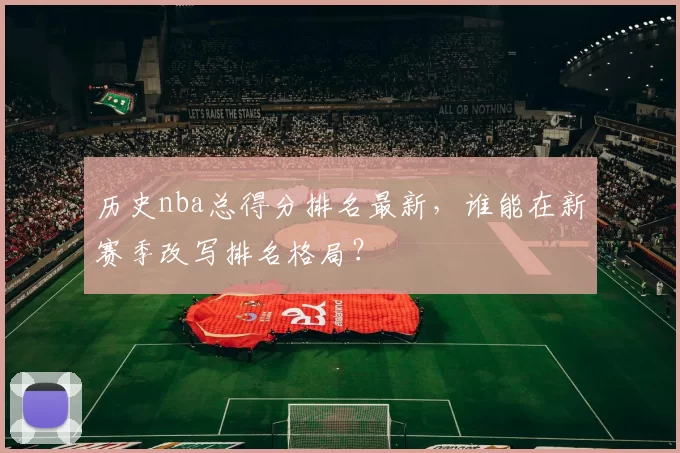 历史nba总得分排名最新，谁能在新赛季改写排名格局？