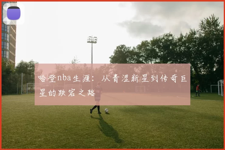 哈登nba生涯：从青涩新星到传奇巨星的跌宕之路