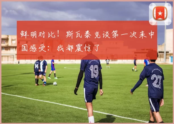 鲜明对比！斯瓦泰克谈第一次来中国感受：我都震惊了