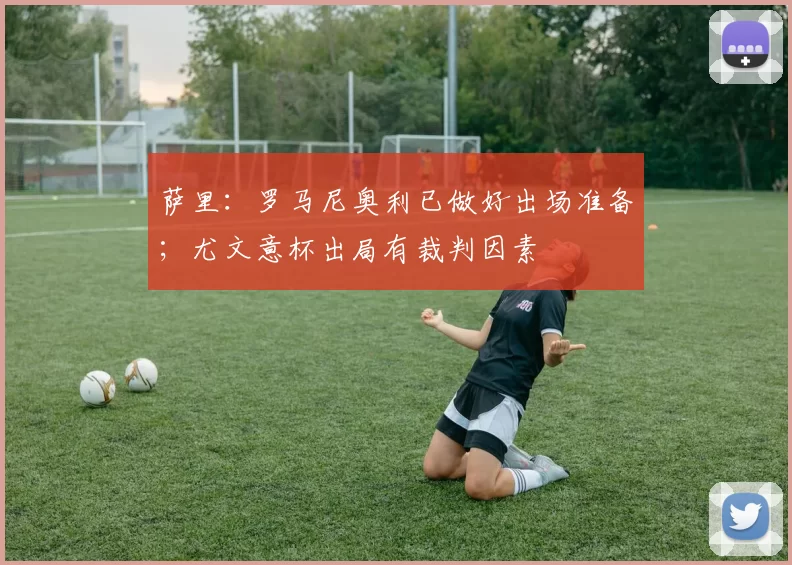 萨里：罗马尼奥利已做好出场准备；尤文意杯出局有裁判因素