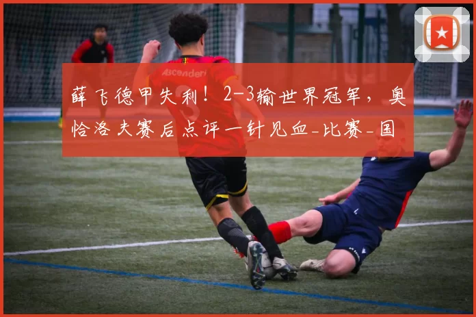 薛飞德甲失利!2-3输世界冠军,奥恰洛夫赛后点评一针见血_比赛_国乒_选手