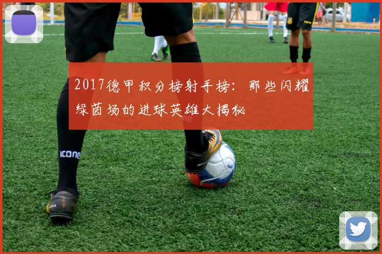 2017德甲积分榜射手榜：那些闪耀绿茵场的进球英雄大揭秘