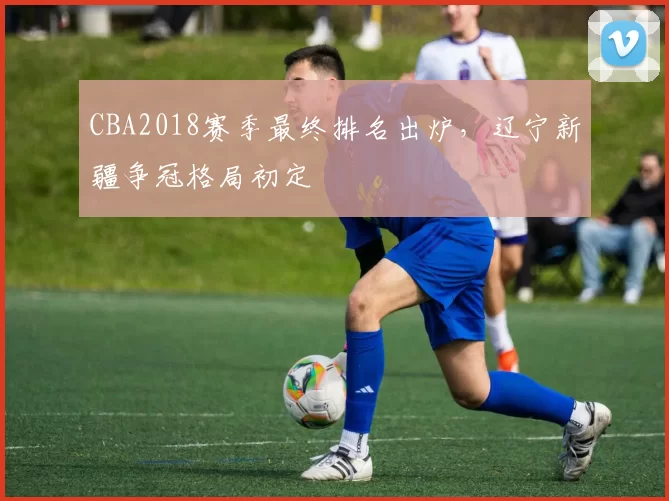 CBA2018赛季最终排名出炉，辽宁新疆争冠格局初定