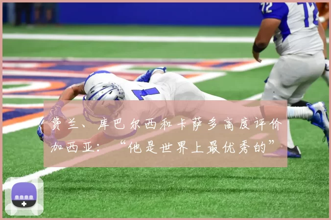 费兰、库巴尔西和卡萨多高度评价加西亚:“他是世界上最优秀的”