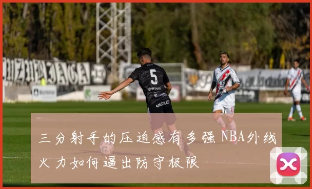 三分射手的压迫感有多强 NBA外线火力如何逼出防守极限