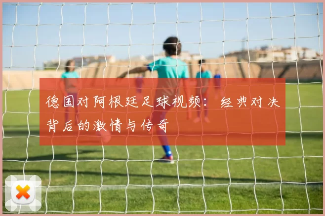 德国对阿根廷足球视频:经典对决背后的激情与传奇