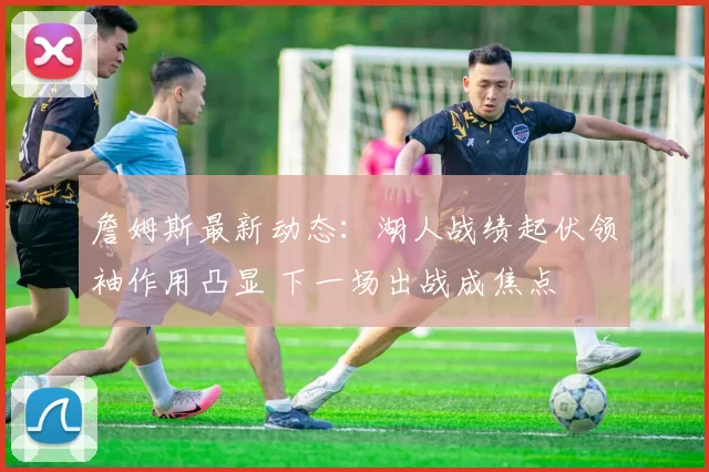 詹姆斯最新动态：湖人战绩起伏领袖作用凸显 下一场出战成焦点