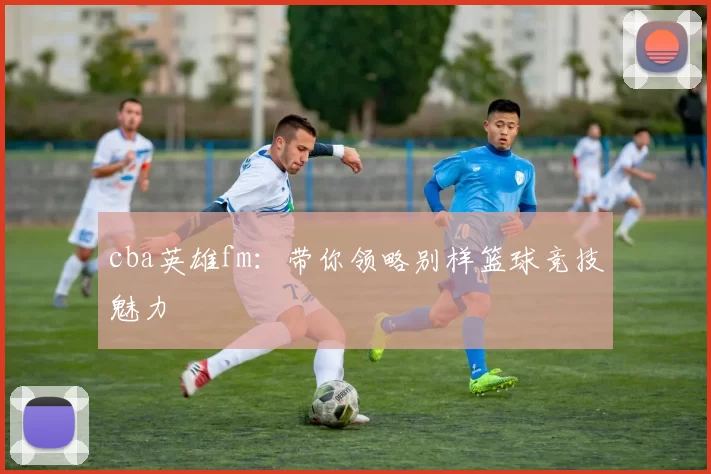 cba英雄fm:带你领略别样篮球竞技魅力