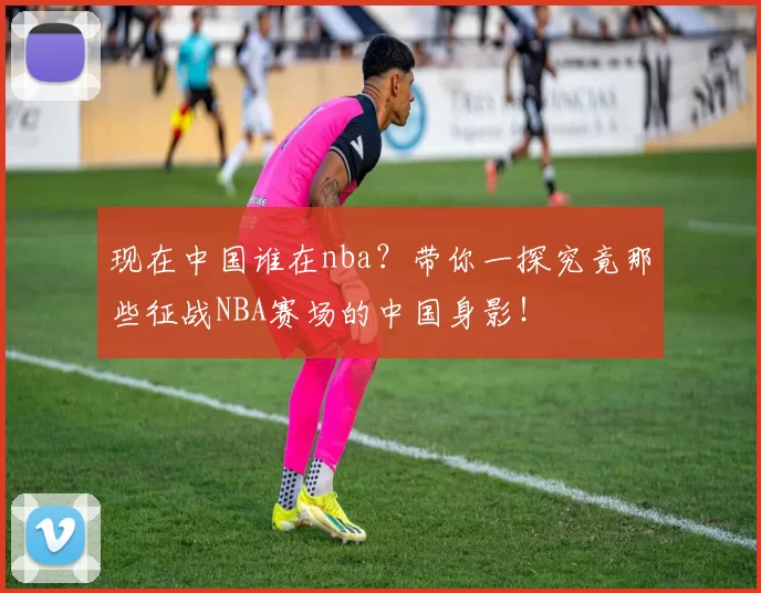 现在中国谁在nba？带你一探究竟那些征战NBA赛场的中国身影！