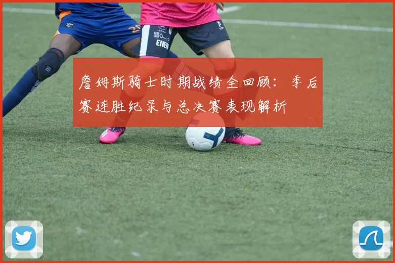 詹姆斯骑士时期战绩全回顾:季后赛连胜纪录与总决赛表现解析