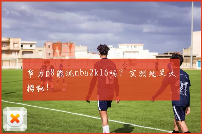 华为p8能玩nba2k16吗？实测结果大揭秘！