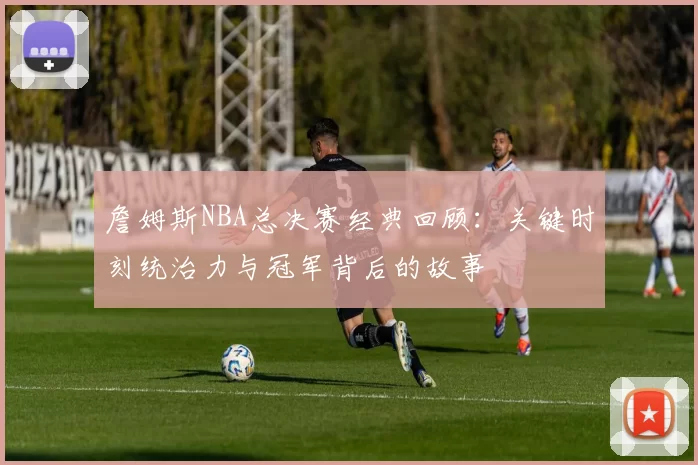 詹姆斯NBA总决赛经典回顾:关键时刻统治力与冠军背后的故事