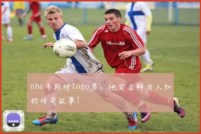 nba韦斯特logo男，他背后鲜为人知的传奇故事！