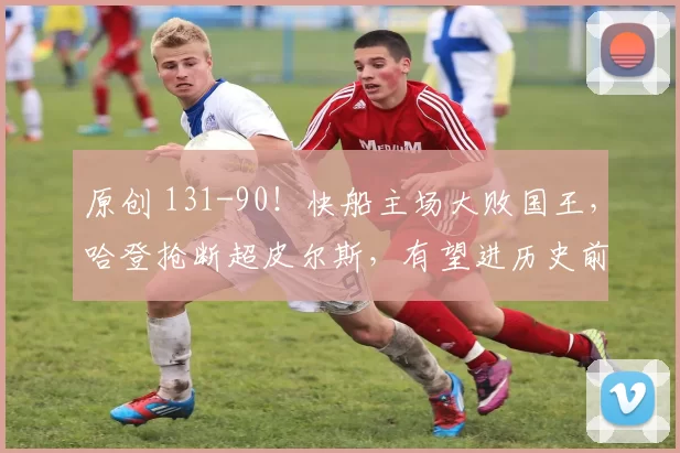 原创 131-90!快船主场大败国王,哈登抢断超皮尔斯,有望进历史前20