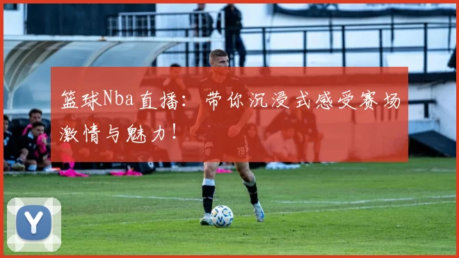 篮球Nba直播:带你沉浸式感受赛场激情与魅力!
