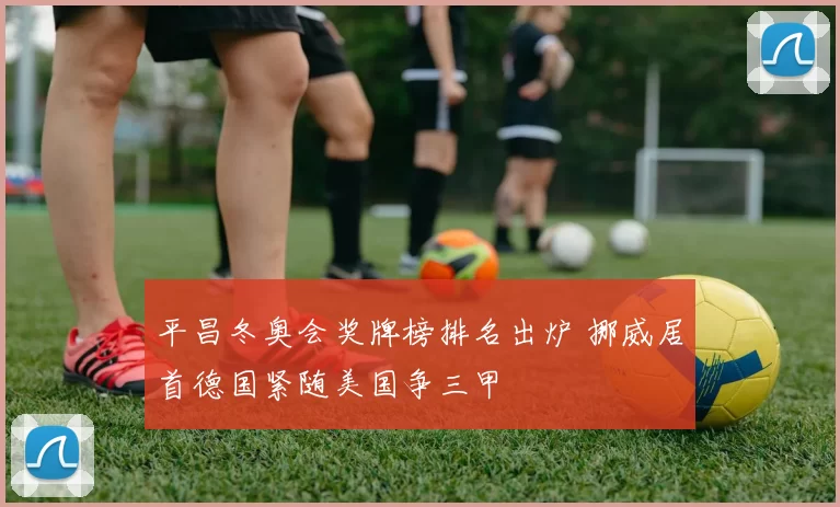 平昌冬奥会奖牌榜排名出炉 挪威居首德国紧随美国争三甲