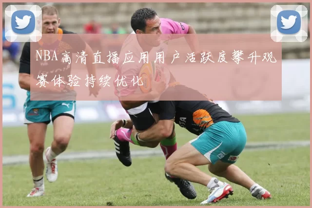 NBA高清直播应用用户活跃度攀升观赛体验持续优化