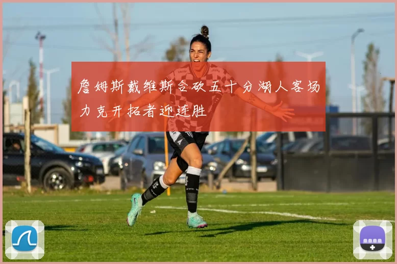 詹姆斯戴维斯合砍五十分湖人客场力克开拓者迎连胜