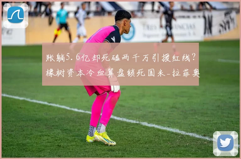 账躺5.6亿却死磕两千万引援红线?橡树资本冷血算盘锁死国米_拉菲奥里_欧冠_阿森纳