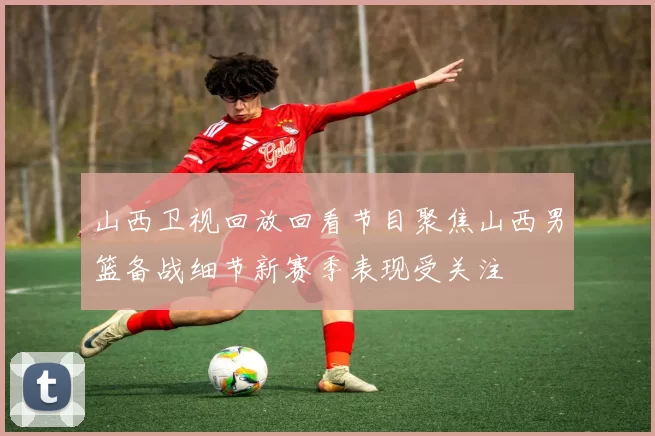 山西卫视回放回看节目聚焦山西男篮备战细节新赛季表现受关注