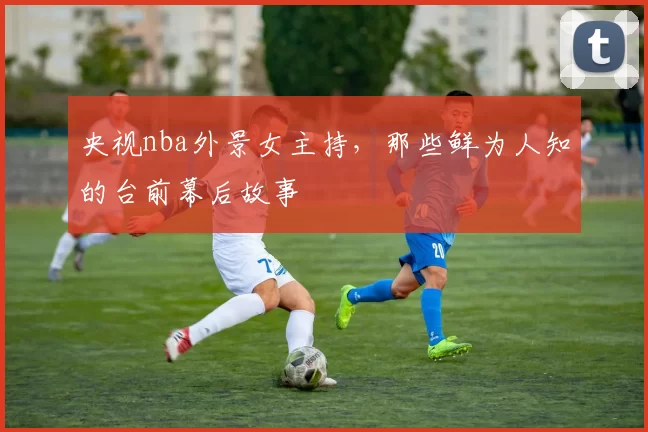 央视nba外景女主持,那些鲜为人知的台前幕后故事