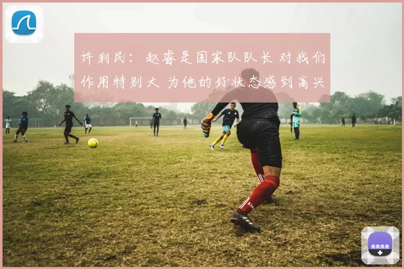 许利民：赵睿是国家队队长 对我们作用特别大 为他的好状态感到高兴