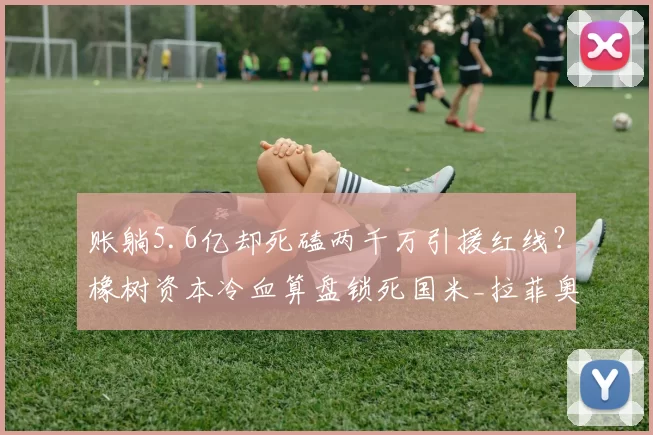 账躺5.6亿却死磕两千万引援红线？橡树资本冷血算盘锁死国米_拉菲奥里_欧冠_阿森纳