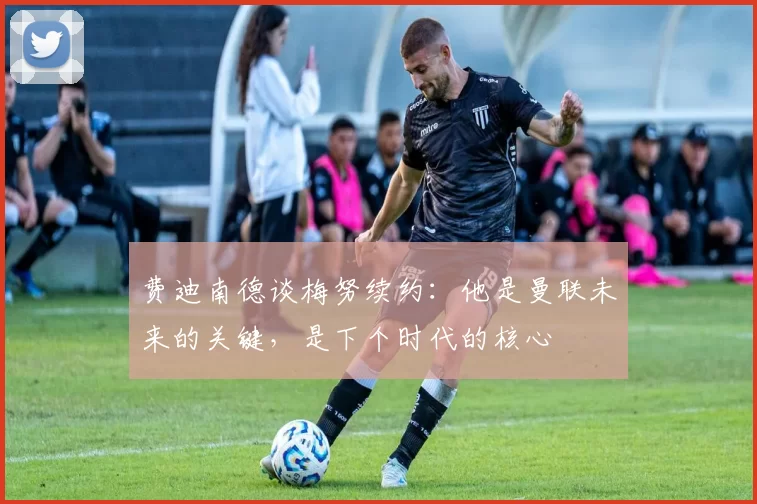费迪南德谈梅努续约：他是曼联未来的关键，是下个时代的核心