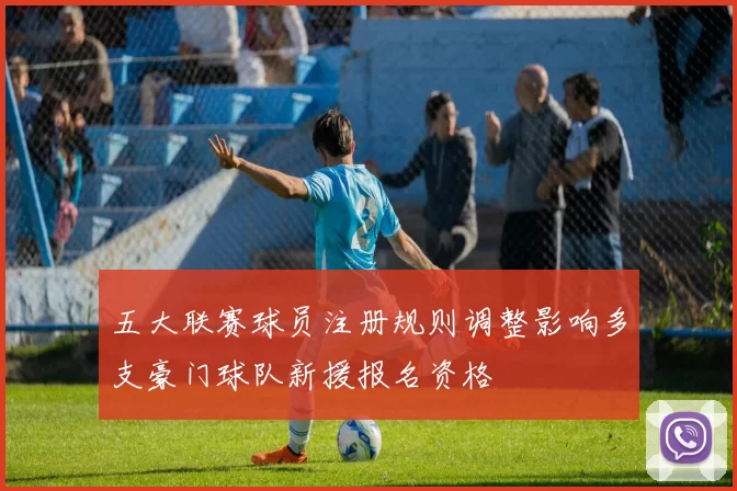 五大联赛球员注册规则调整影响多支豪门球队新援报名资格