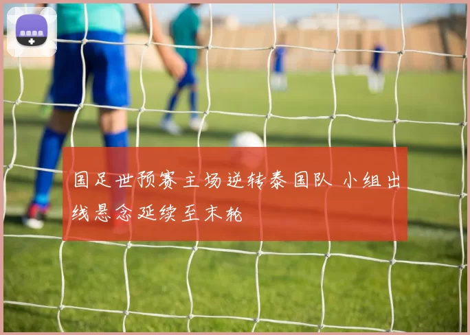 国足世预赛主场逆转泰国队 小组出线悬念延续至末轮