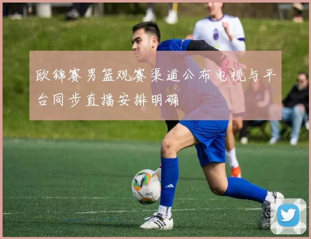 欧锦赛男篮观赛渠道公布电视与平台同步直播安排明确