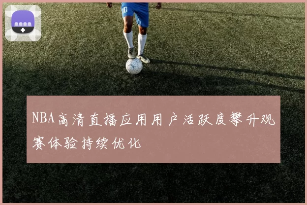NBA高清直播应用用户活跃度攀升观赛体验持续优化