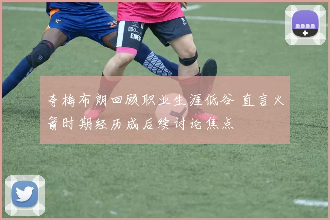 夸梅布朗回顾职业生涯低谷 直言火箭时期经历成后续讨论焦点