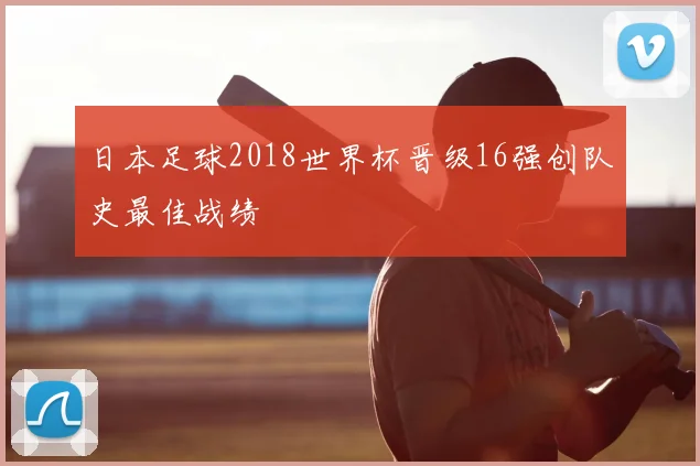 日本足球2018世界杯晋级16强创队史最佳战绩