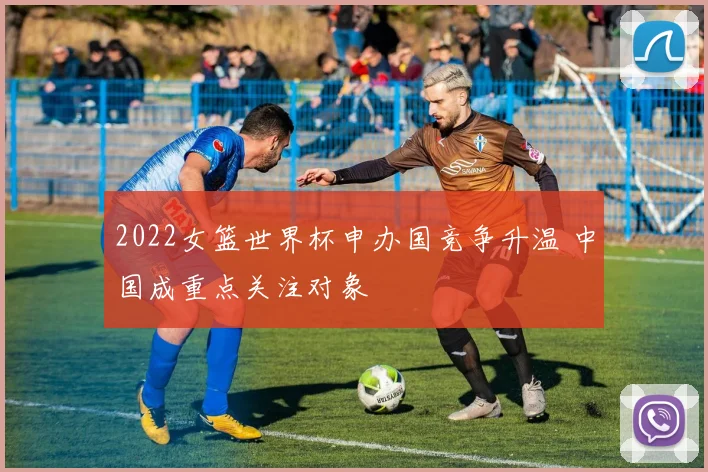 2022女篮世界杯申办国竞争升温 中国成重点关注对象