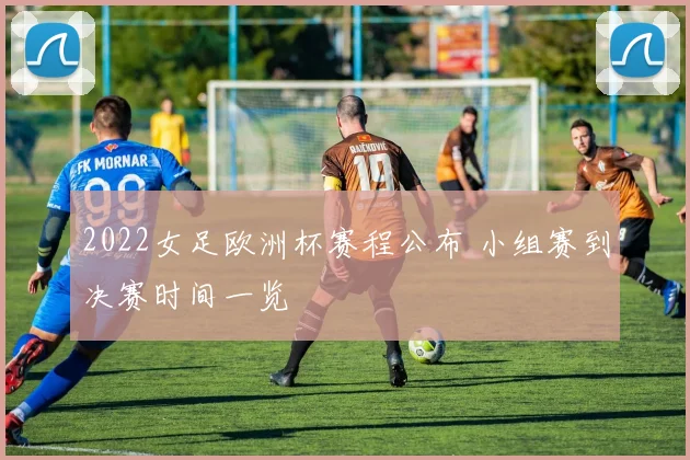 2022女足欧洲杯赛程公布 小组赛到决赛时间一览