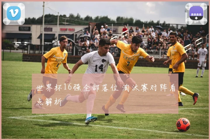 世界杯16强全部落位 淘汰赛对阵看点解析