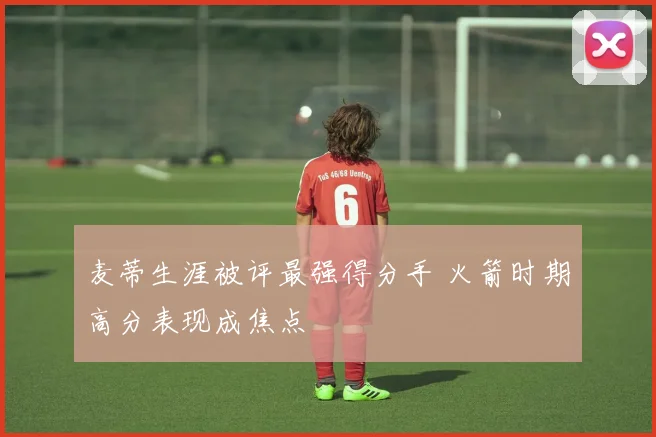 麦蒂生涯被评最强得分手 火箭时期高分表现成焦点